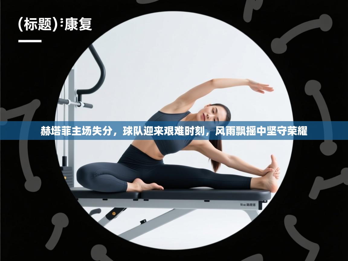 赫塔菲主场失分,球队迎来艰难时刻,风雨飘摇中坚守荣耀 第2张